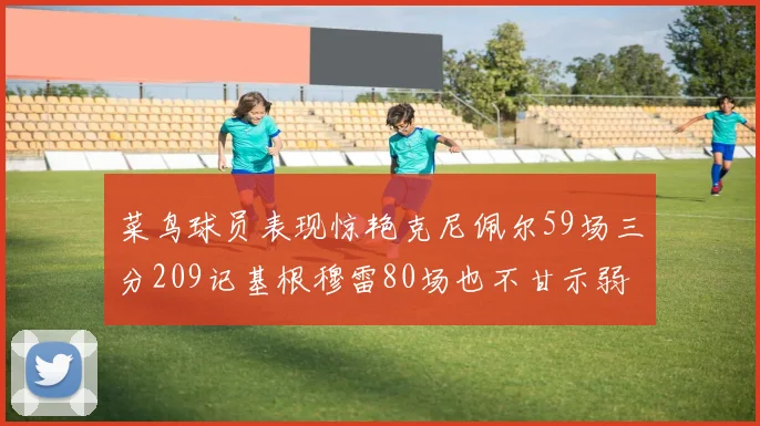 菜鸟球员表现惊艳克尼佩尔59场三分209记基根穆雷80场也不甘示弱