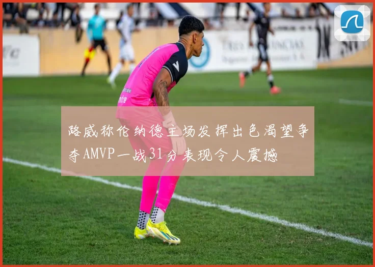 路威称伦纳德主场发挥出色渴望争夺AMVP一战31分表现令人震撼