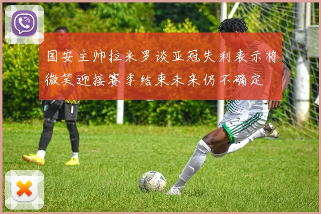 国安主帅拉米罗谈亚冠失利表示将微笑迎接赛季结束未来仍不确定