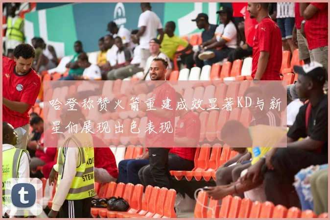 哈登称赞火箭重建成效显著KD与新星们展现出色表现