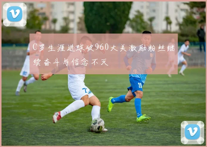 C罗生涯进球破960大关激励粉丝继续奋斗与信念不灭