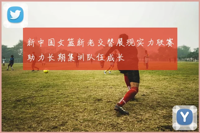 新中国女篮新老交替展现实力联赛助力长期集训队伍成长