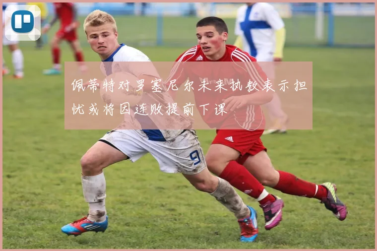 佩蒂特对罗塞尼尔未来执教表示担忧或将因连败提前下课