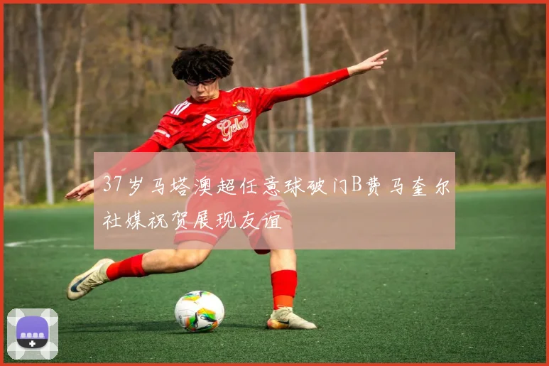 37岁马塔澳超任意球破门B费马奎尔社媒祝贺展现友谊