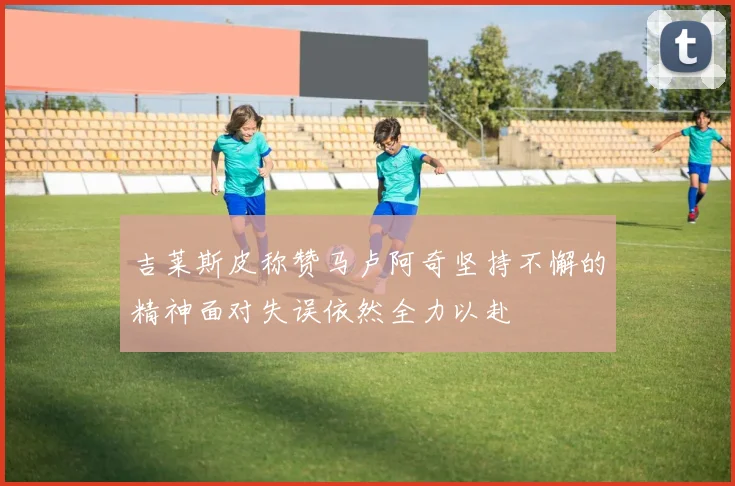 吉莱斯皮称赞马卢阿奇坚持不懈的精神面对失误依然全力以赴