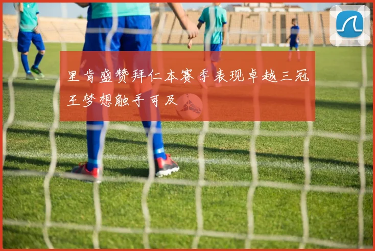 里肯盛赞拜仁本赛季表现卓越三冠王梦想触手可及