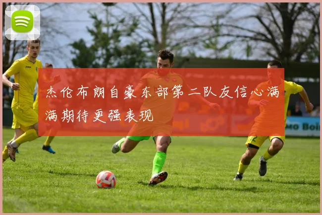 杰伦布朗自豪东部第二队友信心满满期待更强表现