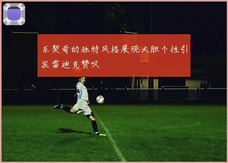 东契奇的独特风格展现大胆个性引发雷迪克赞叹