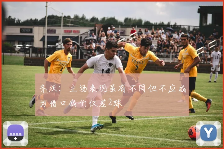 齐沃：主场表现虽有不同但不应成为借口我们仅差2球