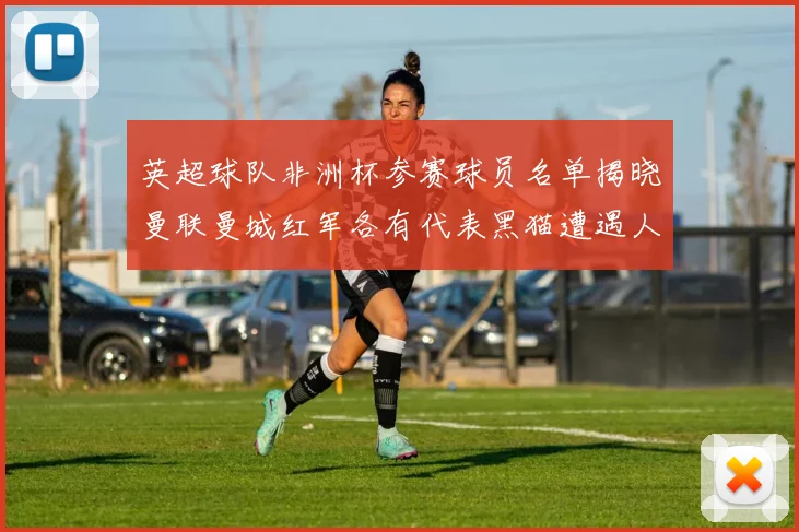 英超球队非洲杯参赛球员名单揭晓曼联曼城红军各有代表黑猫遭遇人员流失