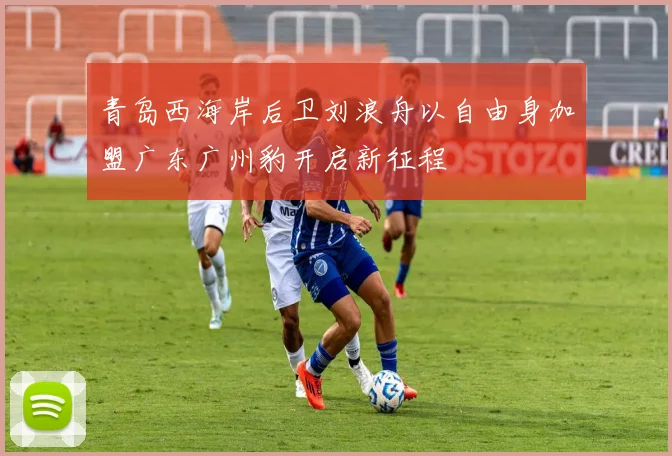 青岛西海岸后卫刘浪舟以自由身加盟广东广州豹开启新征程