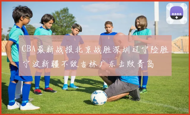 CBA最新战报北京战胜深圳辽宁险胜宁波新疆不敌吉林广东击败青岛