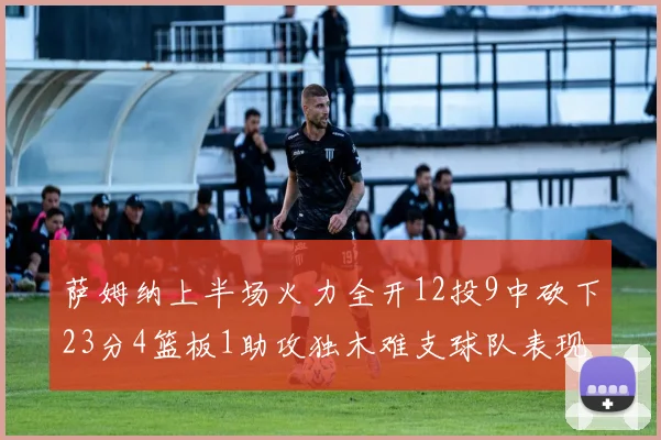 萨姆纳上半场火力全开12投9中砍下23分4篮板1助攻独木难支球队表现不佳