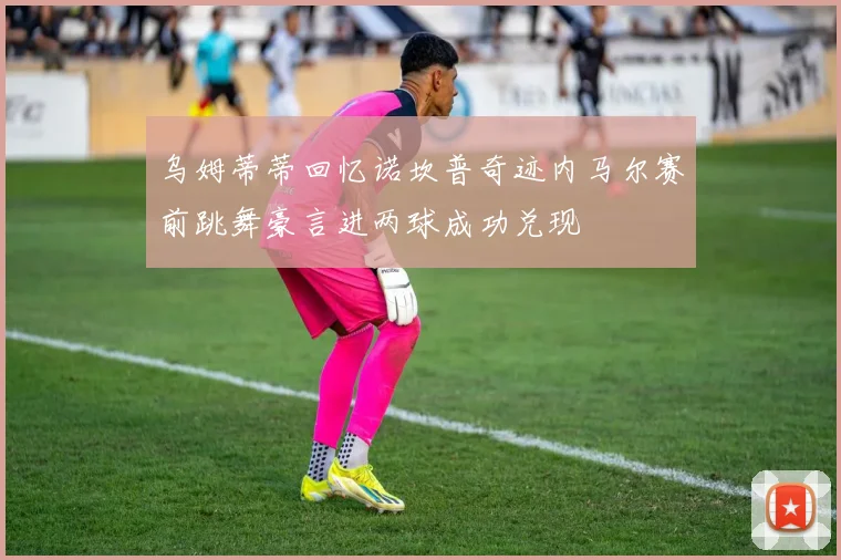 乌姆蒂蒂回忆诺坎普奇迹内马尔赛前跳舞豪言进两球成功兑现