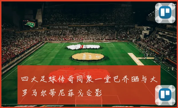 四大足球传奇同聚一堂巴乔晒与大罗马尔蒂尼菲戈合影