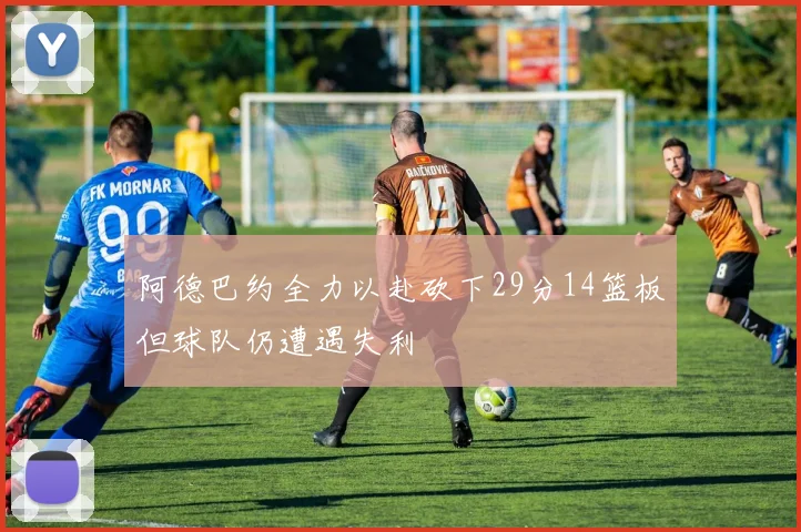 阿德巴约全力以赴砍下29分14篮板但球队仍遭遇失利