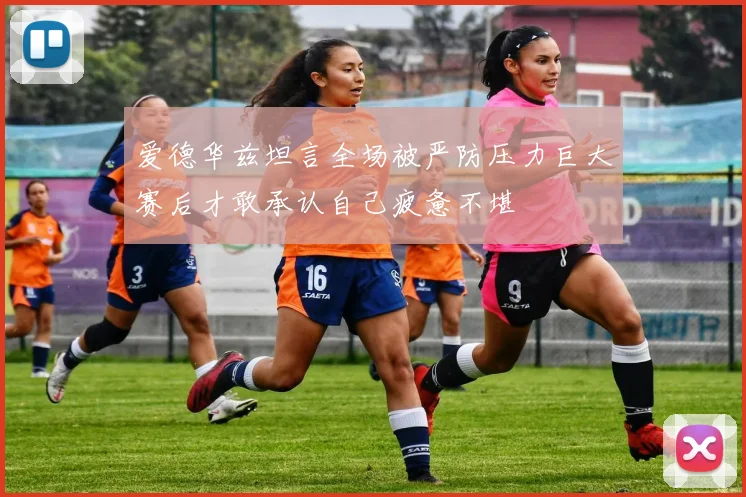 爱德华兹坦言全场被严防压力巨大赛后才敢承认自己疲惫不堪