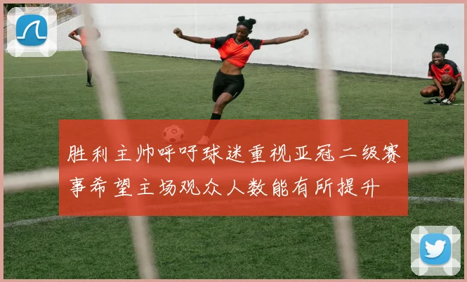 胜利主帅呼吁球迷重视亚冠二级赛事希望主场观众人数能有所提升
