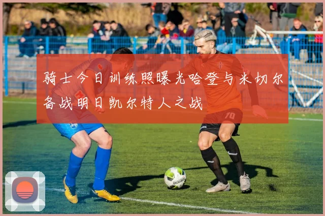 骑士今日训练照曝光哈登与米切尔备战明日凯尔特人之战