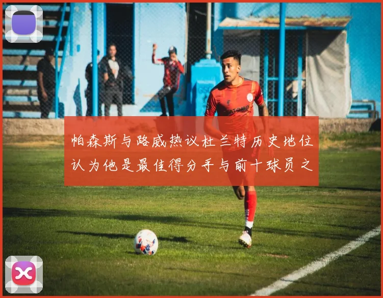 帕森斯与路威热议杜兰特历史地位认为他是最佳得分手与前十球员之一