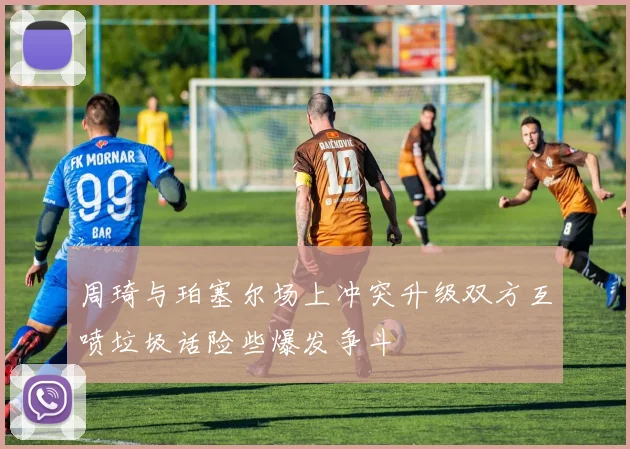 周琦与珀塞尔场上冲突升级双方互喷垃圾话险些爆发争斗