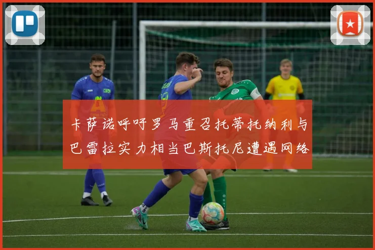 卡萨诺呼吁罗马重召托蒂托纳利与巴雷拉实力相当巴斯托尼遭遇网络暴力