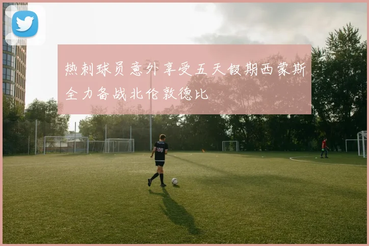 热刺球员意外享受五天假期西蒙斯全力备战北伦敦德比