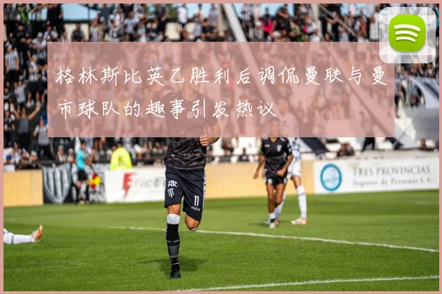 格林斯比英乙胜利后调侃曼联与曼市球队的趣事引发热议
