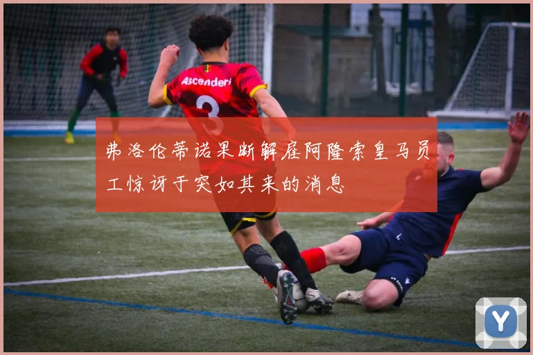 弗洛伦蒂诺果断解雇阿隆索皇马员工惊讶于突如其来的消息