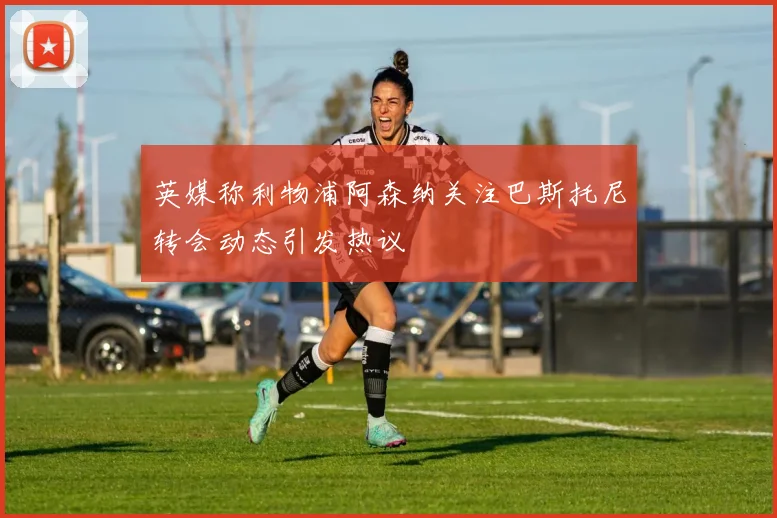 英媒称利物浦阿森纳关注巴斯托尼转会动态引发热议