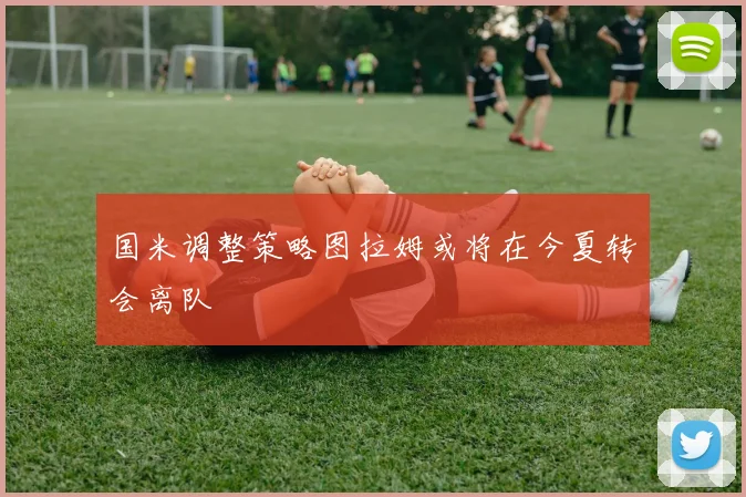 国米调整策略图拉姆或将在今夏转会离队