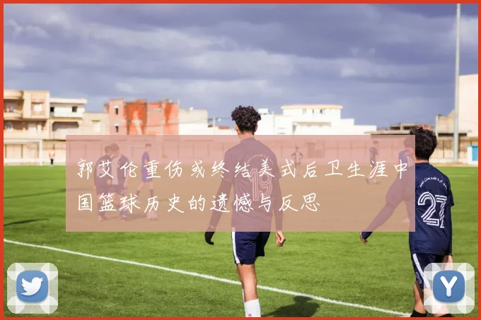 郭艾伦重伤或终结美式后卫生涯中国篮球历史的遗憾与反思