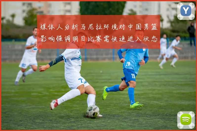 媒体人分析马尼拉环境对中国男篮影响强调明日比赛需快速进入状态