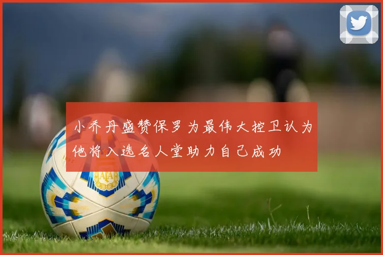 小乔丹盛赞保罗为最伟大控卫认为他将入选名人堂助力自己成功