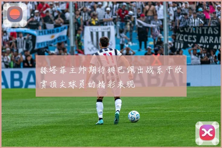 赫塔菲主帅期待姆巴佩出战乐于欣赏顶尖球员的精彩表现