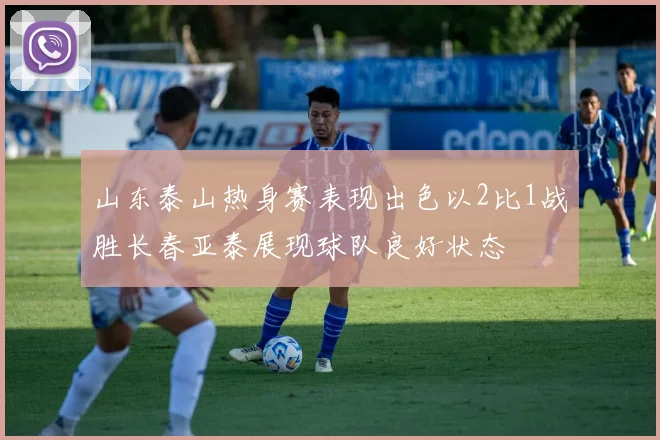 山东泰山热身赛表现出色以2比1战胜长春亚泰展现球队良好状态